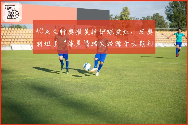 AC米兰特奥报复性铲球染红,皮奥利坦言“球员情绪失控源于长期判罚不公”