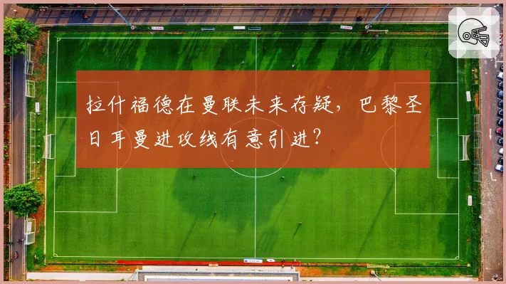 拉什福德在曼联未来存疑，巴黎圣日耳曼进攻线有意引进？