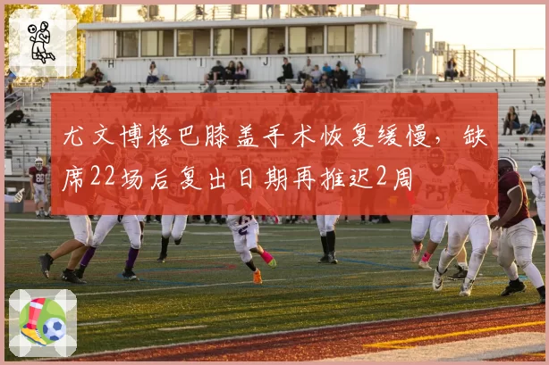 尤文博格巴膝盖手术恢复缓慢，缺席22场后复出日期再推迟2周