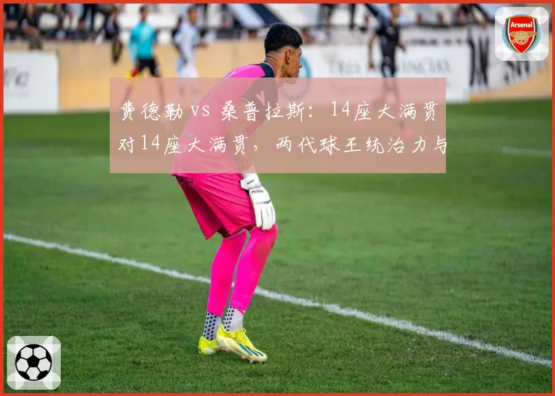 费德勒 vs 桑普拉斯:14座大满贯对14座大满贯,两代球王统治力与时代厚度深度剖析