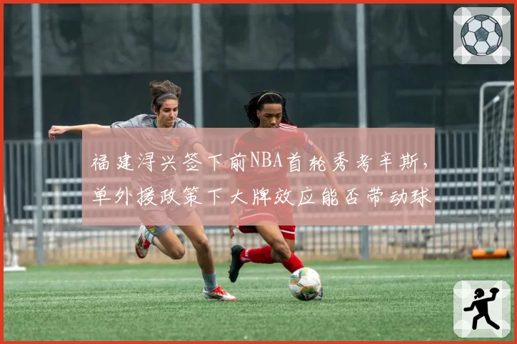 福建浔兴签下前NBA首轮秀考辛斯,单外援政策下大牌效应能否带动球队战绩?