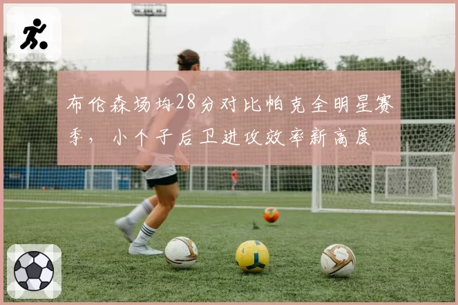 布伦森场均28分对比帕克全明星赛季,小个子后卫进攻效率新高度
