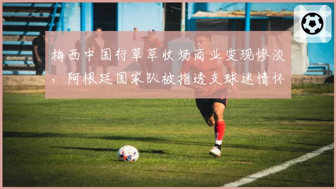 梅西中国行草草收场商业变现惨淡，阿根廷国家队被指透支球迷情怀