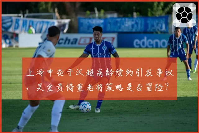 上海申花于汉超高龄续约引发争议，吴金贵倚重老将策略是否冒险？