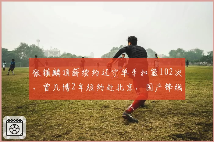 张镇麟顶薪续约辽宁单季扣篮102次,曾凡博2年短约赴北京,国产锋线身价差距拉大