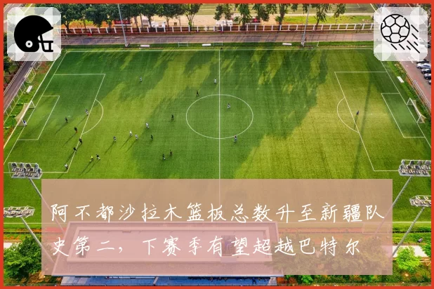 阿不都沙拉木篮板总数升至新疆队史第二,下赛季有望超越巴特尔