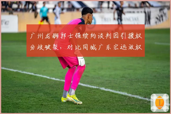广州龙狮郭士强续约谈判因引援权分歧破裂，对比同城广东宏远放权给杜锋
