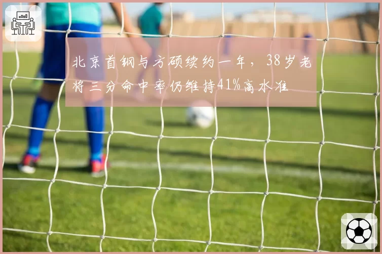 北京首钢与方硕续约一年,38岁老将三分命中率仍维持41%高水准