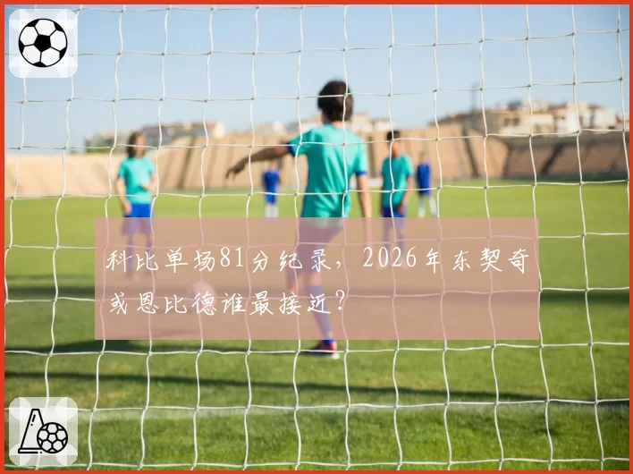 科比单场81分纪录，2026年东契奇或恩比德谁最接近？