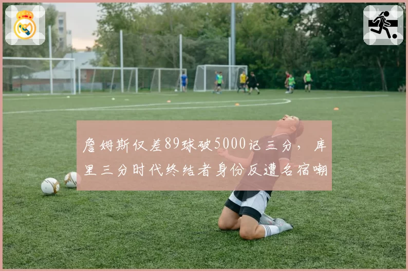 詹姆斯仅差89球破5000记三分，库里三分时代终结者身份反遭名宿嘲讽