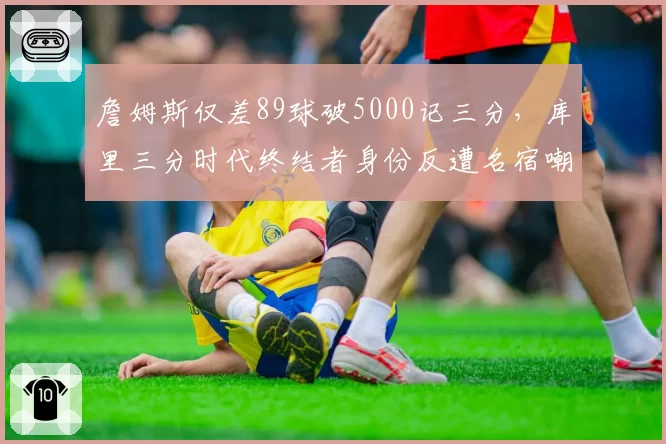 詹姆斯仅差89球破5000记三分,库里三分时代终结者身份反遭名宿嘲讽