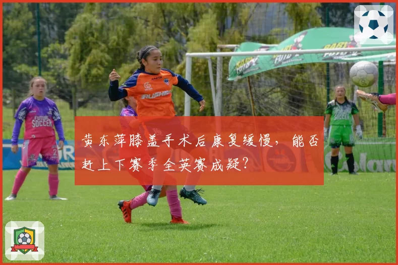 黄东萍膝盖手术后康复缓慢，能否赶上下赛季全英赛成疑？