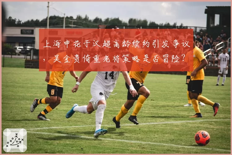 上海申花于汉超高龄续约引发争议，吴金贵倚重老将策略是否冒险？
