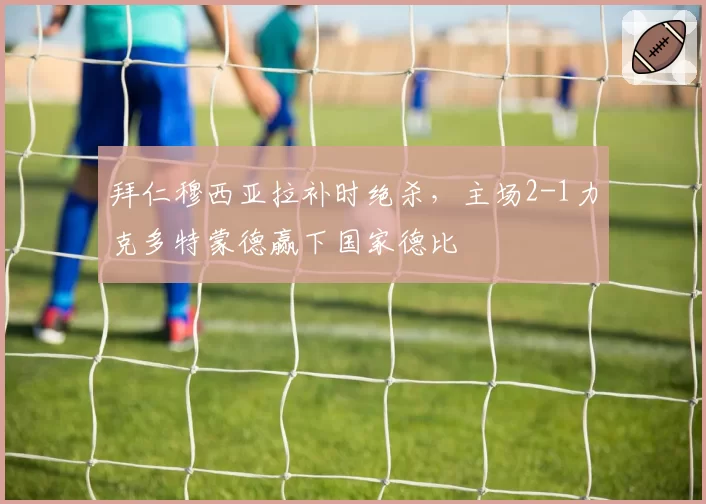 拜仁穆西亚拉补时绝杀，主场2-1力克多特蒙德赢下国家德比