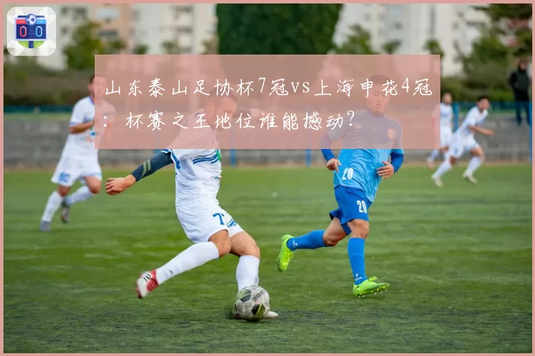山东泰山足协杯7冠vs上海申花4冠：杯赛之王地位谁能撼动？