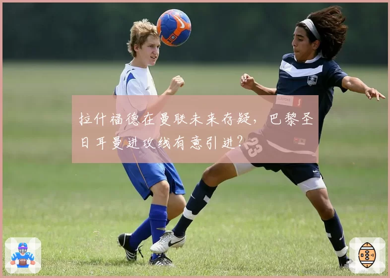 拉什福德在曼联未来存疑，巴黎圣日耳曼进攻线有意引进？