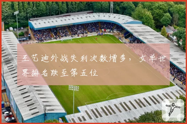 王艺迪外战失利次数增多，女单世界排名跌至第五位
