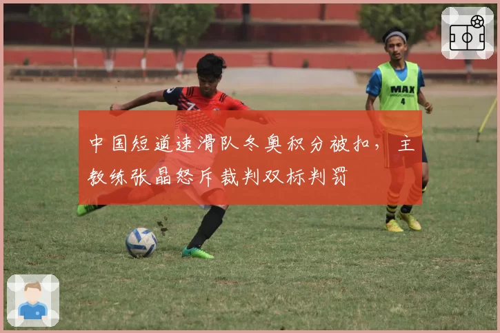 中国短道速滑队冬奥积分被扣，主教练张晶怒斥裁判双标判罚