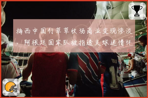 梅西中国行草草收场商业变现惨淡,阿根廷国家队被指透支球迷情怀