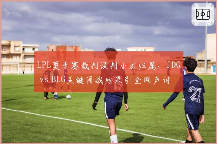 LPL夏季赛裁判误判小龙归属，JDG vs BLG关键团战结果引全网声讨